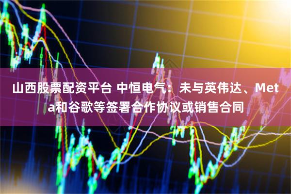 山西股票配资平台 中恒电气：未与英伟达、Meta和谷歌等签署合作协议或销售合同