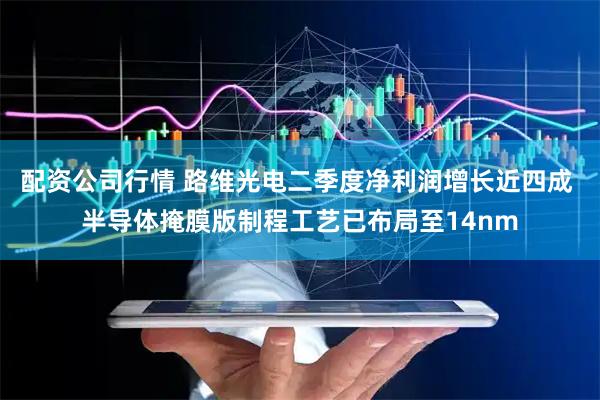 配资公司行情 路维光电二季度净利润增长近四成 半导体掩膜版制程工艺已布局至14nm