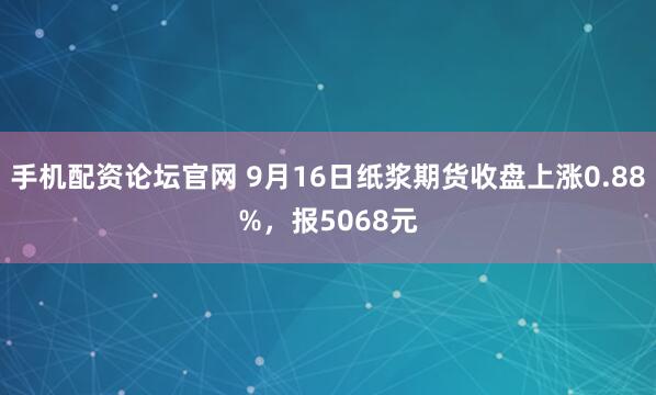 手机配资论坛官网 9月16日纸浆期货收盘上涨0.88%,报5068元