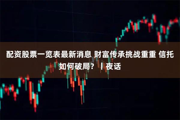 配资股票一览表最新消息 财富传承挑战重重 信托如何破局？丨夜话