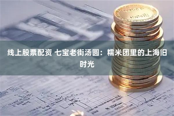 线上股票配资 七宝老街汤圆：糯米团里的上海旧时光
