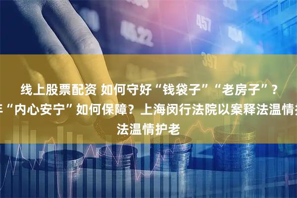 线上股票配资 如何守好“钱袋子”“老房子”？晚年“内心安宁”如何保障？上海闵行法院以案释法温情护老