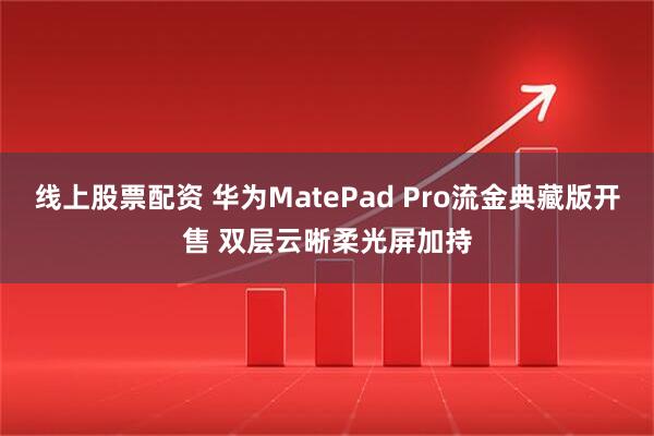 线上股票配资 华为MatePad Pro流金典藏版开售 双层云晰柔光屏加持