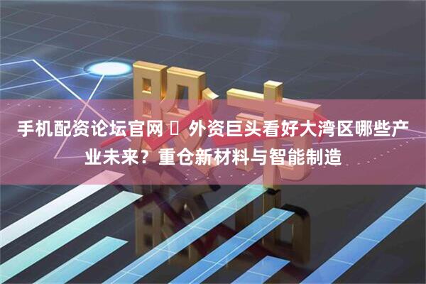 手机配资论坛官网 ​外资巨头看好大湾区哪些产业未来？重仓新材料与智能制造