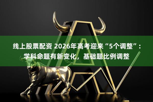 线上股票配资 2026年高考迎来“5个调整”:学科命题有新变化,基础题比例调整