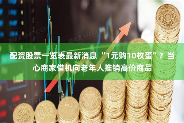 配资股票一览表最新消息 “1元购10枚蛋”?当心商家借机向老年人推销高价商品