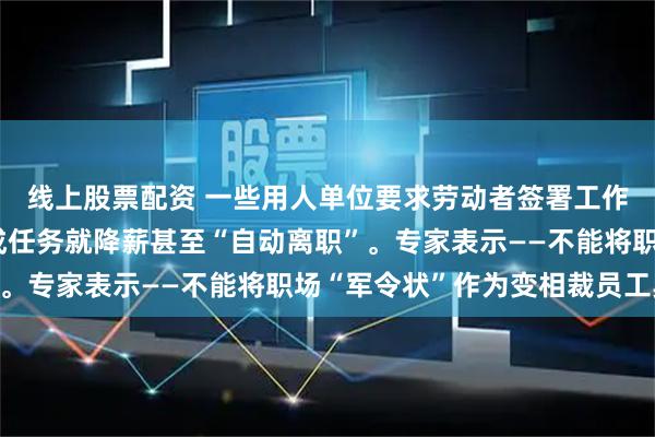 线上股票配资 一些用人单位要求劳动者签署工作任务目标文件，完不成任务就降薪甚至“自动离职”。专家表示——不能将职场“军令状”作为变相裁员工具