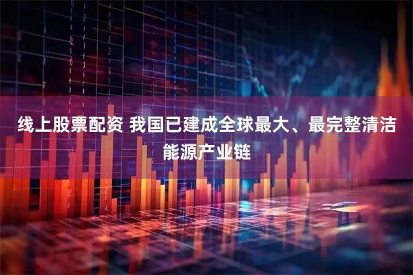 线上股票配资 我国已建成全球最大、最完整清洁能源产业链