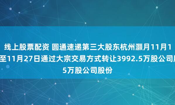 线上股票配资 圆通速递第三大股东杭州灏月11月10日至11月27日通过大宗交易方式转让3992.5万股公司股份