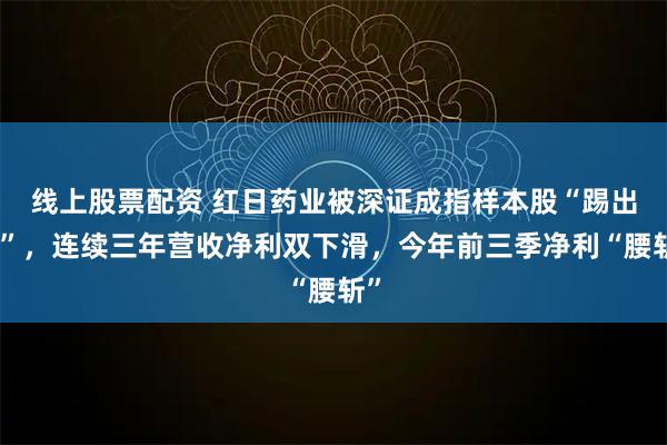 线上股票配资 红日药业被深证成指样本股“踢出局”，连续三年营收净利双下滑，今年前三季净利“腰斩”