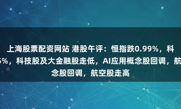 上海股票配资网站 港股午评：恒指跌0.99%，科指跌1.15%，科技股及大金融股走低，AI应用概念股回调，航空股走高