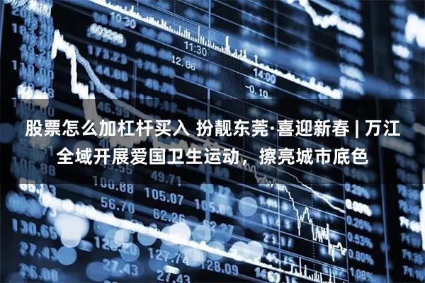 股票怎么加杠杆买入 扮靓东莞·喜迎新春 | 万江全域开展爱国卫生运动，擦亮城市底色