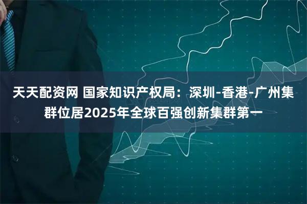 天天配资网 国家知识产权局：深圳-香港-广州集群位居2025年全球百强创新集群第一