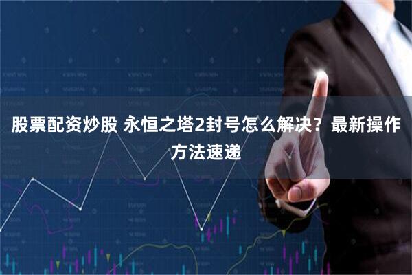 股票配资炒股 永恒之塔2封号怎么解决?最新操作方法速递