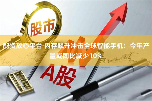 配资放心平台 内存飙升冲击全球智能手机：今年产量或同比减少10%