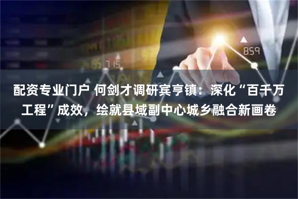 配资专业门户 何剑才调研宾亨镇：深化“百千万工程”成效，绘就县域副中心城乡融合新画卷