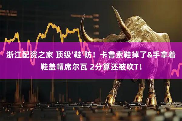 浙江配资之家 顶级‘鞋’防！卡鲁索鞋掉了&手拿着鞋盖帽席尔瓦 2分算还被吹T！