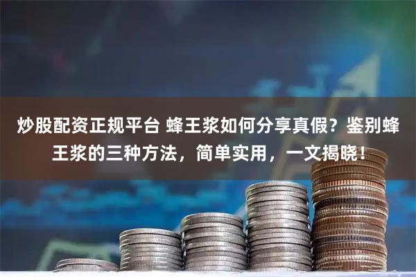 炒股配资正规平台 蜂王浆如何分享真假？鉴别蜂王浆的三种方法，简单实用，一文揭晓！