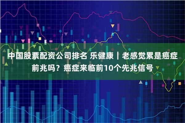 中国股票配资公司排名 乐健康｜老感觉累是癌症前兆吗？癌症来临前10个先兆信号