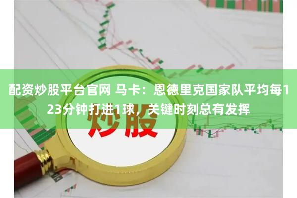配资炒股平台官网 马卡：恩德里克国家队平均每123分钟打进1球，关键时刻总有发挥
